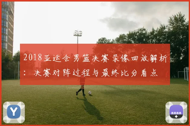 2018亚运会男篮决赛录像回放解析:决赛对阵过程与最终比分看点