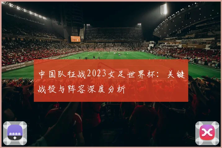 中国队征战2023女足世界杯:关键战役与阵容深度分析