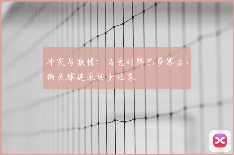 冲突与激情:马竞对阵巴萨赛后,街头球迷采访全记录