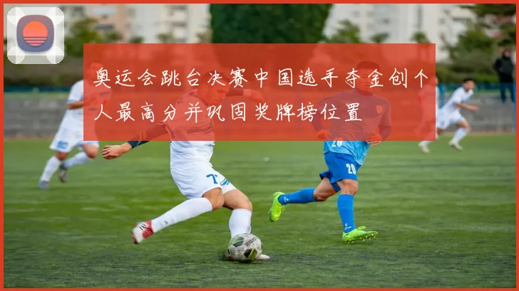 奥运会跳台决赛中国选手夺金创个人最高分并巩固奖牌榜位置