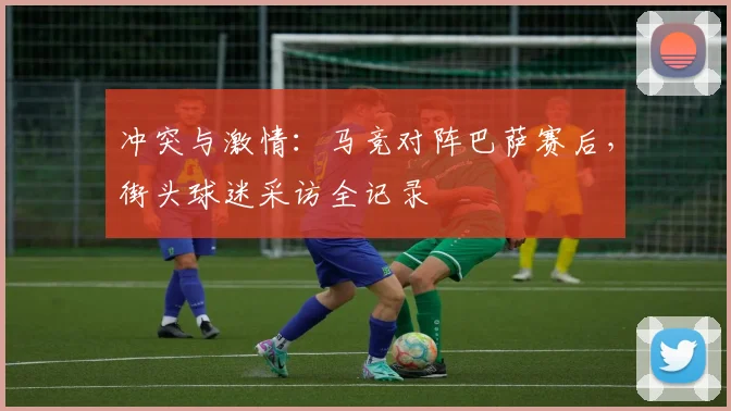冲突与激情:马竞对阵巴萨赛后,街头球迷采访全记录