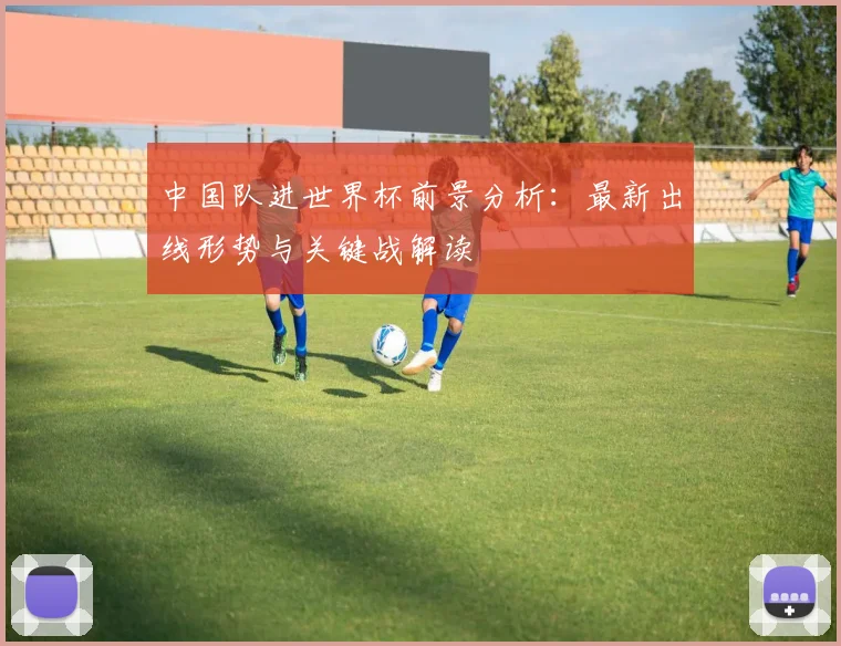中国队进世界杯前景分析:最新出线形势与关键战解读