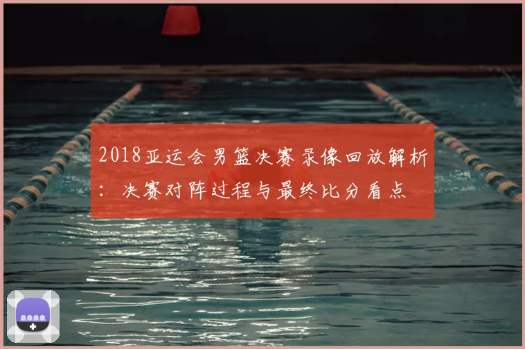 2018亚运会男篮决赛录像回放解析:决赛对阵过程与最终比分看点