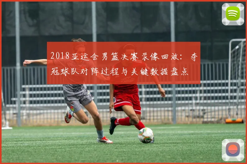 2018亚运会男篮决赛录像回放：夺冠球队对阵过程与关键数据盘点